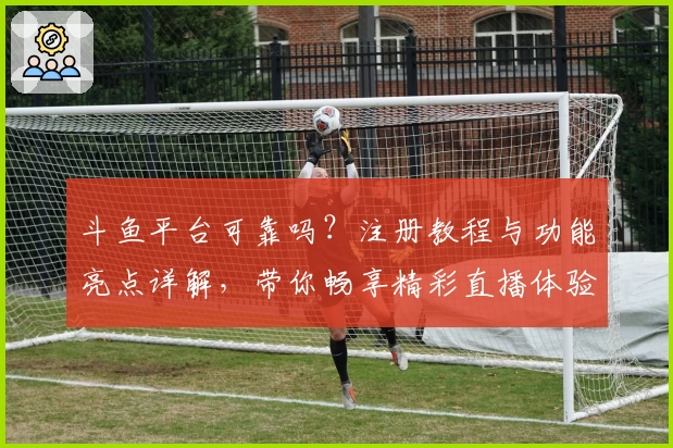 斗鱼平台可靠吗？注册教程与功能亮点详解，带你畅享精彩直播体验