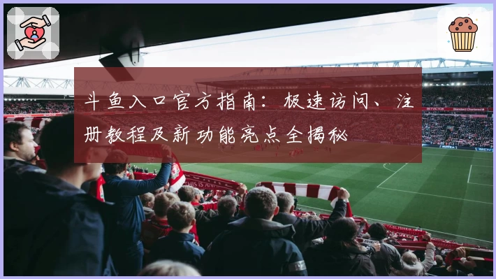 斗鱼入口官方指南：极速访问、注册教程及新功能亮点全揭秘