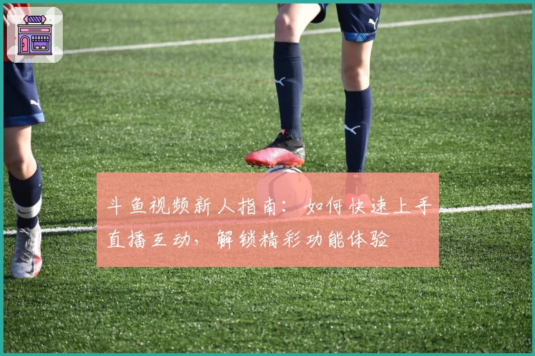 斗鱼视频新人指南:如何快速上手直播互动,解锁精彩功能体验