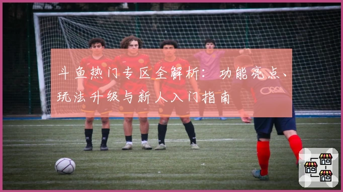 斗鱼热门专区全解析：功能亮点、玩法升级与新人入门指南