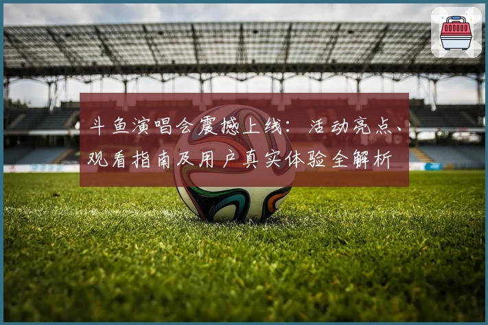 斗鱼演唱会震撼上线：活动亮点、观看指南及用户真实体验全解析