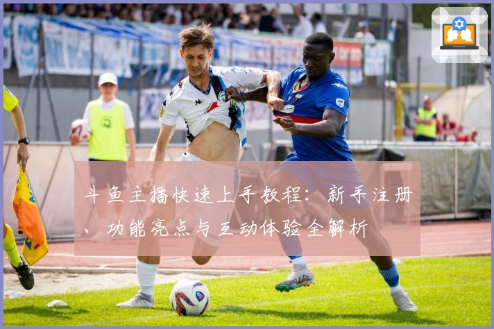斗鱼主播快速上手教程：新手注册、功能亮点与互动体验全解析