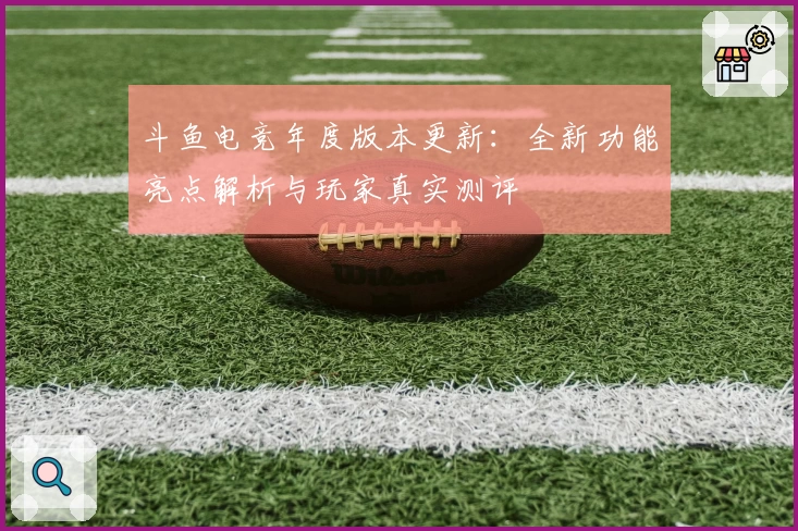 斗鱼电竞年度版本更新：全新功能亮点解析与玩家真实测评