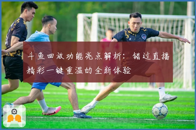 斗鱼回放功能亮点解析:错过直播精彩一键重温的全新体验