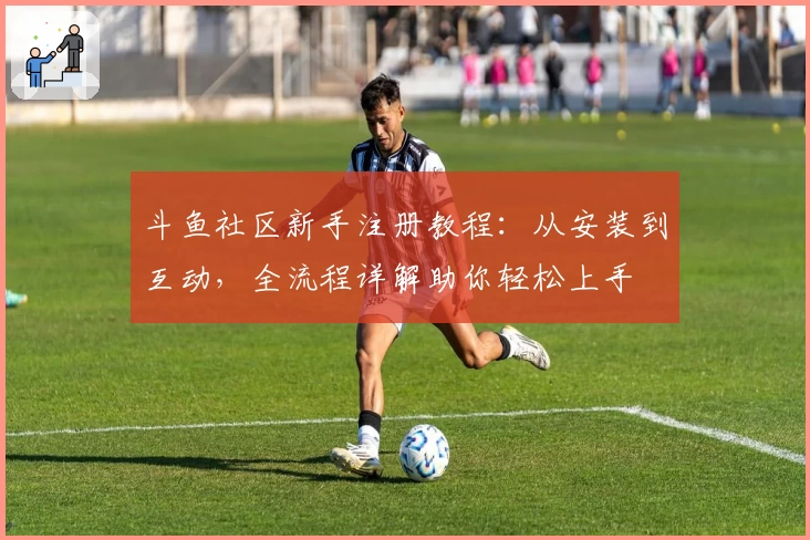 斗鱼社区新手注册教程：从安装到互动，全流程详解助你轻松上手