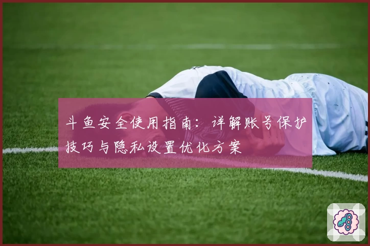 斗鱼安全使用指南：详解账号保护技巧与隐私设置优化方案
