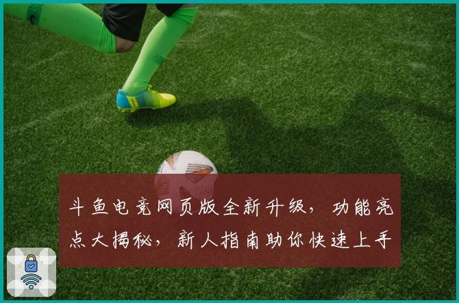 斗鱼电竞网页版全新升级，功能亮点大揭秘，新人指南助你快速上手