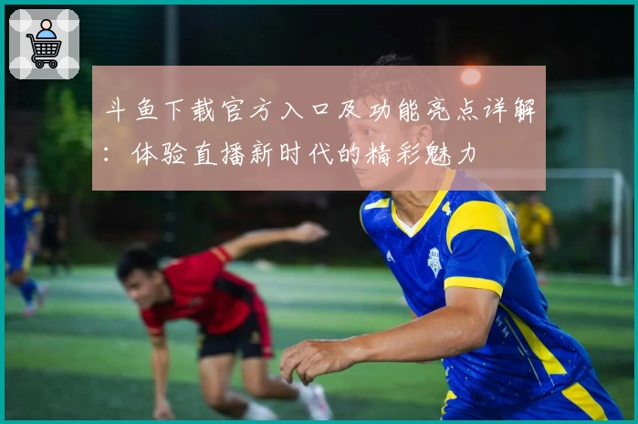 斗鱼下载官方入口及功能亮点详解:体验直播新时代的精彩魅力