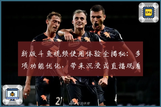 新版斗鱼视频使用体验全揭秘：多项功能优化，带来沉浸式直播观看体验