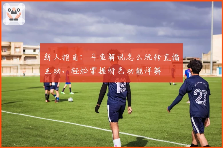 新人指南：斗鱼解说怎么玩转直播互动，轻松掌握特色功能详解