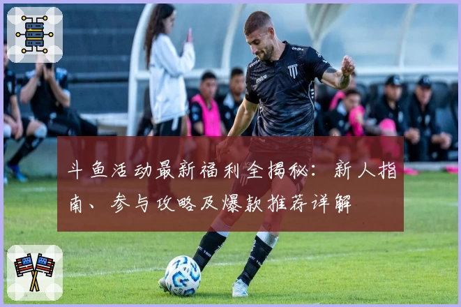 斗鱼活动最新福利全揭秘:新人指南、参与攻略及爆款推荐详解