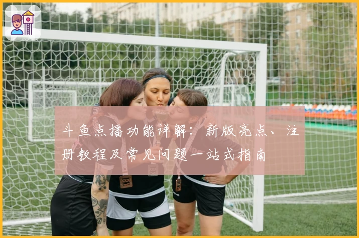 斗鱼点播功能详解：新版亮点、注册教程及常见问题一站式指南