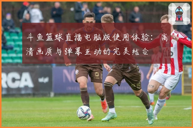 斗鱼篮球直播电脑版使用体验：高清画质与弹幕互动的完美结合