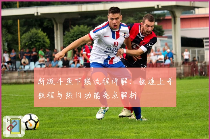 新版斗鱼下载流程详解:快速上手教程与热门功能亮点解析