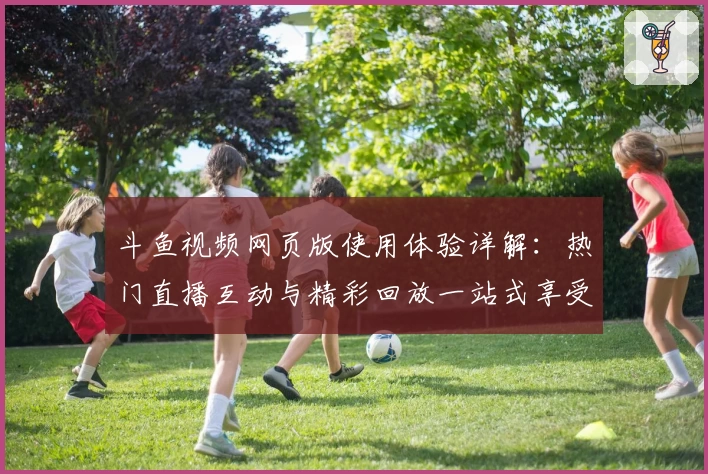 斗鱼视频网页版使用体验详解：热门直播互动与精彩回放一站式享受