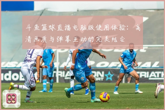 斗鱼篮球直播电脑版使用体验：高清画质与弹幕互动的完美结合