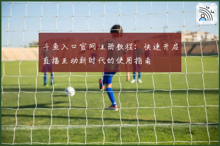 斗鱼入口官网注册教程：快速开启直播互动新时代的使用指南