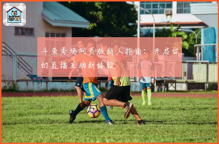 斗鱼秀场网页版新人指南：开启你的直播互动新体验