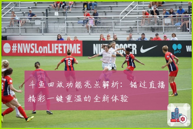 斗鱼回放功能亮点解析：错过直播精彩一键重温的全新体验