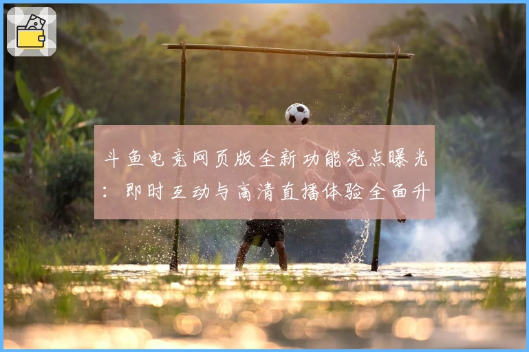 斗鱼电竞网页版全新功能亮点曝光：即时互动与高清直播体验全面升级