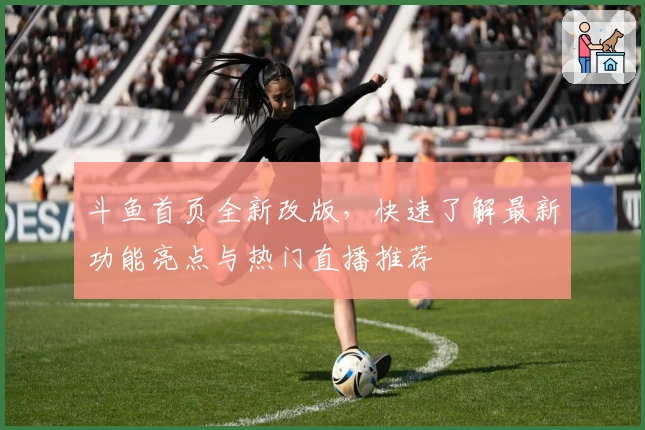 斗鱼首页全新改版，快速了解最新功能亮点与热门直播推荐