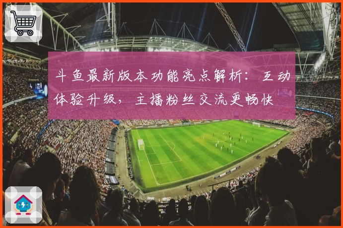 斗鱼最新版本功能亮点解析：互动体验升级，主播粉丝交流更畅快