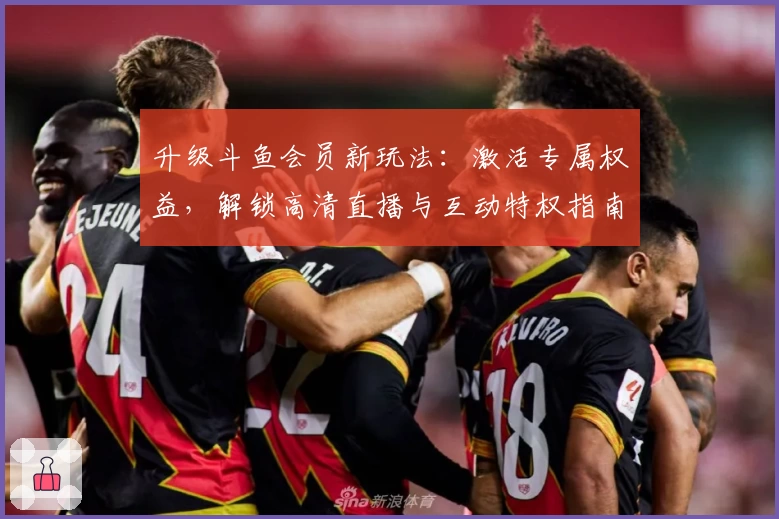 升级斗鱼会员新玩法：激活专属权益，解锁高清直播与互动特权指南