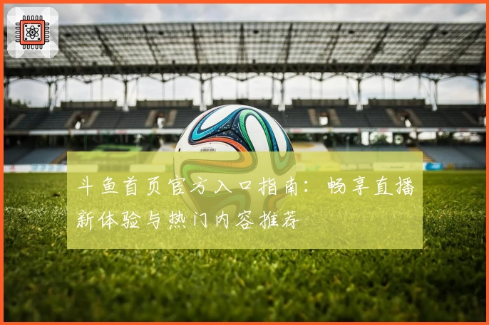 斗鱼首页官方入口指南：畅享直播新体验与热门内容推荐