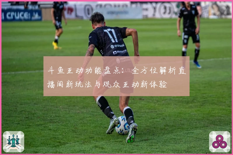 斗鱼互动功能盘点：全方位解析直播间新玩法与观众互动新体验