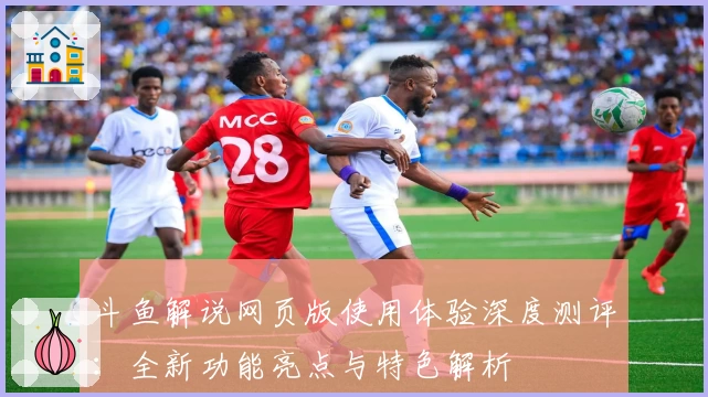 斗鱼解说网页版使用体验深度测评:全新功能亮点与特色解析