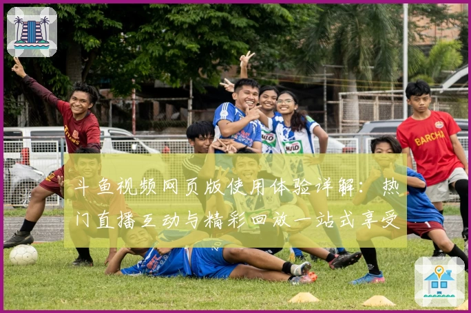 斗鱼视频网页版使用体验详解：热门直播互动与精彩回放一站式享受