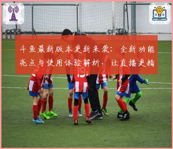 斗鱼最新版本更新来袭：全新功能亮点与使用体验解析，让直播更精彩
