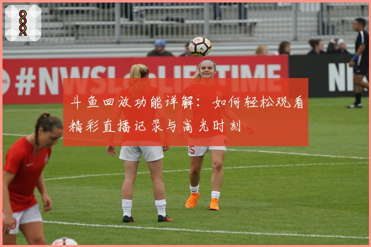 斗鱼回放功能详解：如何轻松观看精彩直播记录与高光时刻