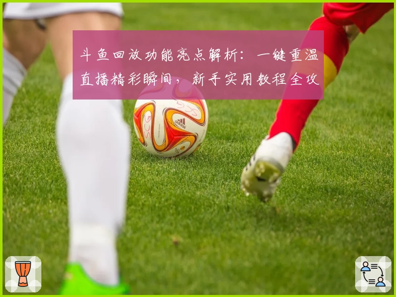 斗鱼回放功能亮点解析:一键重温直播精彩瞬间,新手实用教程全攻略