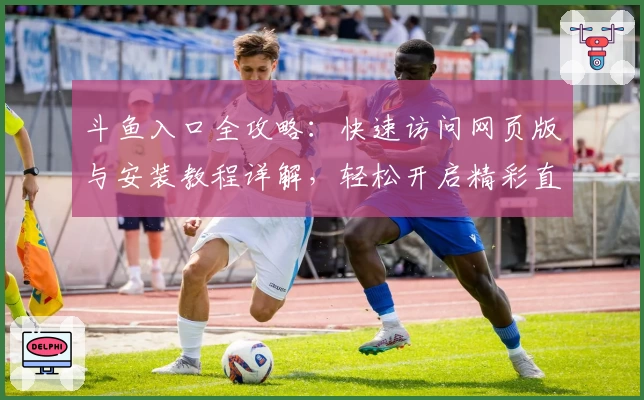 斗鱼入口全攻略:快速访问网页版与安装教程详解,轻松开启精彩直播体验