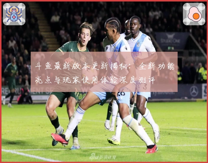 斗鱼最新版本更新揭秘：全新功能亮点与玩家使用体验深度测评