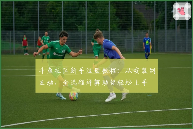 斗鱼社区新手注册教程：从安装到互动，全流程详解助你轻松上手