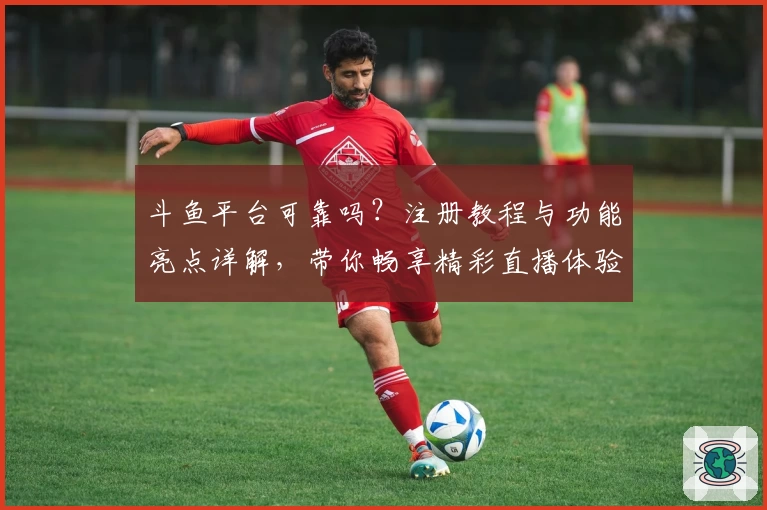 斗鱼平台可靠吗？注册教程与功能亮点详解，带你畅享精彩直播体验