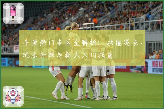 斗鱼热门专区全解析：功能亮点、玩法升级与新人入门指南