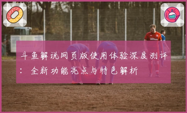 斗鱼解说网页版使用体验深度测评:全新功能亮点与特色解析