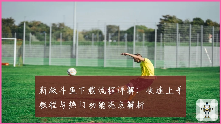 新版斗鱼下载流程详解：快速上手教程与热门功能亮点解析